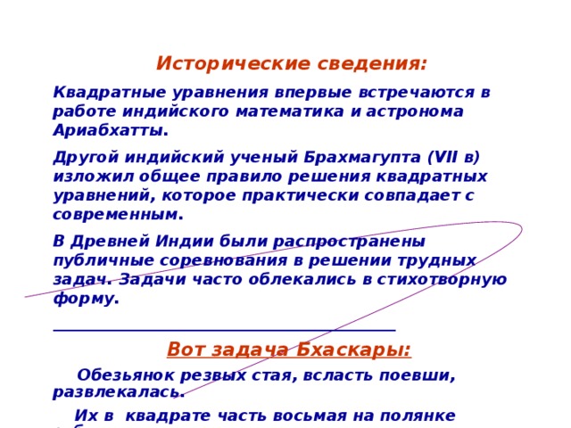 Исторические сведения: Квадратные уравнения впервые встречаются в работе индийского математика и астронома Ариабхатты. Другой индийский ученый Брахмагупта (VII в) изложил общее правило решения квадратных уравнений, которое практически совпадает с современным. В Древней Индии были распространены публичные соревнования в решении трудных задач. Задачи часто облекались в стихотворную форму.  ________________________________________________  Вот задача Бхаскары:  Обезьянок резвых стая, всласть поевши, развлекалась.  Их в квадрате часть восьмая на полянке забавлялась.  А двенадцать по лианам стали прыгать, повисая.  Сколько ж было обезьянок, ты скажи мне, в этой стае? 