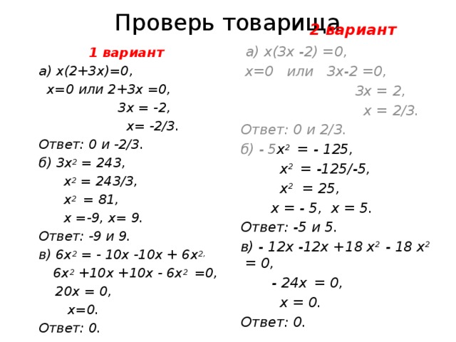 Проверь товарища  2 вариант  а) х(3х -2) =0,  х=0 или 3х-2 =0,  3х = 2,  х = 2/3. Ответ: 0 и 2/3. б) - 5 х 2 = - 125,   х 2 = -125/-5,  х 2 = 25,  х = - 5, х = 5. Ответ: -5 и 5. в) - 12х -12х +18 х 2 - 18 х 2 = 0,   - 24х  = 0,  х = 0. Ответ: 0.  1 вариант а)  х(2+3х)=0,  х=0 или 2+3х =0,  3х = -2,  х= -2/3. Ответ: 0 и -2/3. б) 3х 2 = 243,  х 2 = 243/3,  х 2 = 81,  х =-9, х= 9. Ответ: -9 и 9. в) 6х 2 = - 10х -10х + 6х 2,  6х 2 +10х +10х - 6х 2 =0,  20х = 0,  х=0. Ответ: 0. 