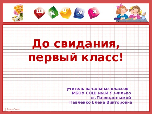 До свидания, первый класс!          учитель начальных классов МБОУ СОШ им.И.Я.Филько ст.Павлодольской Павленко Елена Викторовна 