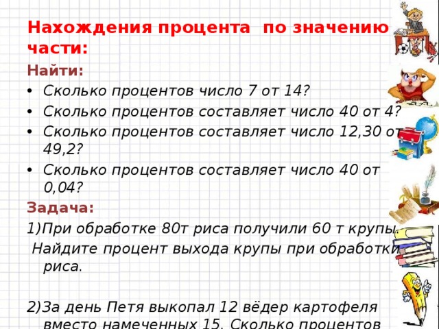 Нахождения процента по значению части: Найти: Сколько процентов число 7 от 14? Сколько процентов составляет число 40 от 4? Сколько процентов составляет число 12,30 от 49,2? Сколько процентов составляет число 40 от 0,04? Задача: 1)При обработке 80т риса получили 60 т крупы.  Найдите процент выхода крупы при обработки риса.  2)За день Петя выкопал 12 вёдер картофеля вместо намеченных 15. Сколько процентов осталось не выполнено?  