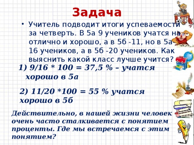 Задача Учитель подводит итоги успеваемости за четверть. В 5а 9 учеников учатся на отлично и хорошо, а в 5б -11, но в 5а- 16 учеников, а в 5б -20 учеников. Как выяснить какой класс лучше учится? 1) 9/16 * 100 = 37,5 % – учатся хорошо в 5а 2) 11/20 *100 = 55 % учатся хорошо в 5б Действительно, в нашей жизни человек очень часто сталкивается с понятием проценты. Где мы встречаемся с этим понятием? 