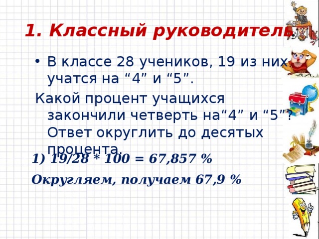 1. Классный руководитель В классе 28 учеников, 19 из них учатся на “4” и “5”. Какой процент учащихся закончили четверть на“4” и “5”? Ответ округлить до десятых процента. 1) 19/28 * 100 = 67,857 % Округляем, получаем 67,9 % 
