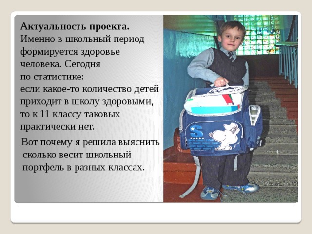  Актуальность проекта. Именно в школьный период формируется здоровье человека. Сегодня по статистике: если какое-то количество детей приходит в школу здоровыми, то к 11 классу таковых практически нет.  Вот почему я решила выяснить сколько весит школьный портфель в разных классах.   