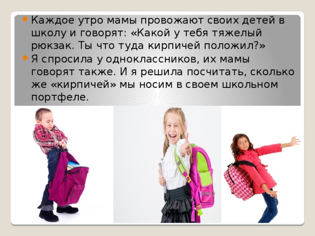 Каждое утро мамы провожают своих детей в школу и говорят: «Какой у тебя тяжелый рюкзак. Ты что туда кирпичей положил?» Я спросила у одноклассников, их мамы говорят также. И я решила посчитать, сколько же «кирпичей» мы носим в своем школьном портфеле. 