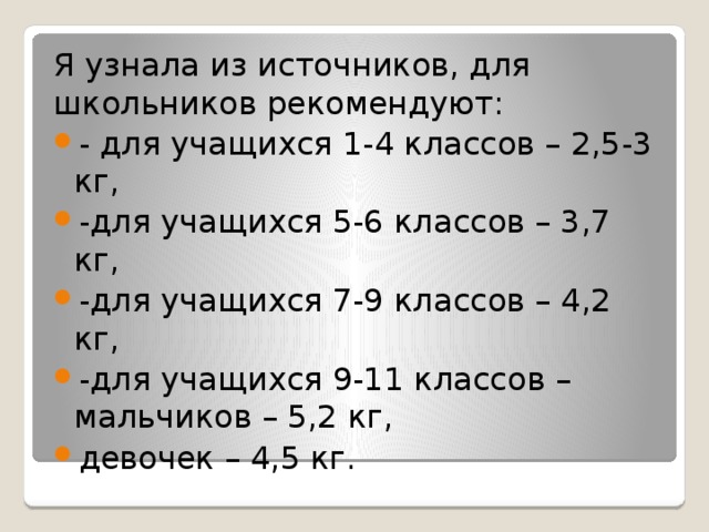 Я узнала из источников, для школьников рекомендуют: - для учащихся 1-4 классов – 2,5-3 кг, -для учащихся 5-6 классов – 3,7 кг, -для учащихся 7-9 классов – 4,2 кг, -для учащихся 9-11 классов – мальчиков – 5,2 кг, девочек – 4,5 кг. 