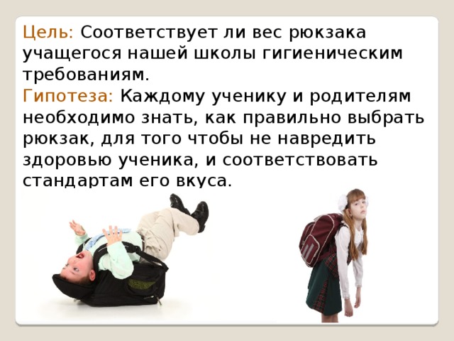 Цель: Соответствует ли вес рюкзака учащегося нашей школы гигиеническим требованиям. Гипотеза: Каждому ученику и родителям необходимо знать, как правильно выбрать рюкзак, для того чтобы не навредить здоровью ученика, и соответствовать стандартам его вкуса. 