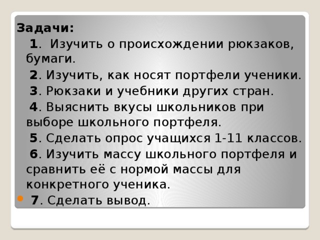  Задачи:  1 . Изучить о происхождении рюкзаков, бумаги.  2 . Изучить, как носят портфели ученики.  3 . Рюкзаки и учебники других стран.  4 . Выяснить вкусы школьников при выборе школьного портфеля.  5 . Сделать опрос учащихся 1-11 классов.  6 . Изучить массу школьного портфеля и сравнить её с нормой массы для конкретного ученика.  7 . Сделать вывод. 