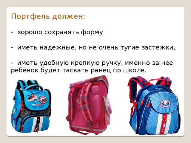 Портфель должен: - хорошо сохранять форму - иметь надежные, но не очень тугие застежки, - иметь удобную крепкую ручку, именно за нее ребенок будет таскать ранец по школе. 