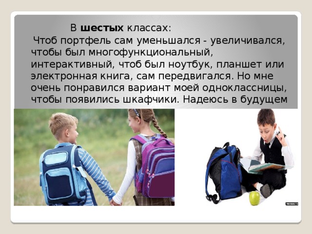  В шестых классах:  Чтоб портфель сам уменьшался - увеличивался, чтобы был многофункциональный, интерактивный, чтоб был ноутбук, планшет или электронная книга, сам передвигался. Но мне очень понравился вариант моей одноклассницы, чтобы появились шкафчики. Надеюсь в будущем администрация школы, рассмотрит этот вариант. 