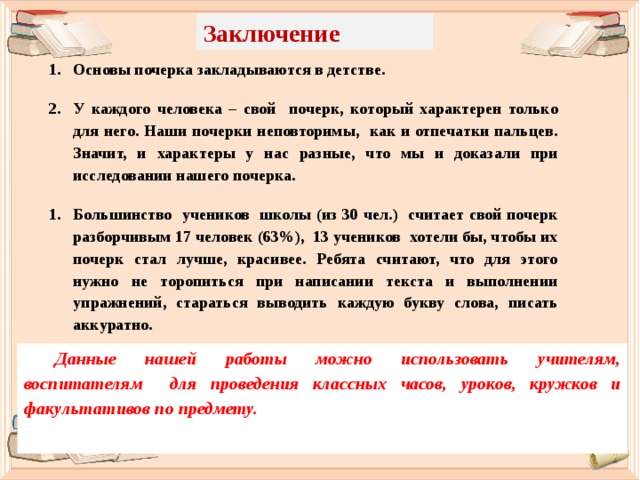 Заключение Основы почерка закладываются в детстве.  У каждого человека – свой почерк, который характерен только для него. Наши почерки неповторимы, как и отпечатки пальцев. Значит, и характеры у нас разные, что мы и доказали при исследовании нашего почерка.  Большинство учеников школы (из 30 чел.) считает свой почерк разборчивым 17 человек (63%), 13 учеников хотели бы, чтобы их почерк стал лучше, красивее. Ребята считают, что для этого нужно не торопиться при написании текста и выполнении упражнений, стараться выводить каждую букву слова, писать аккуратно. Данные нашей работы можно использовать учителям, воспитателям для проведения классных часов, уроков, кружков и факультативов по предмету.    
