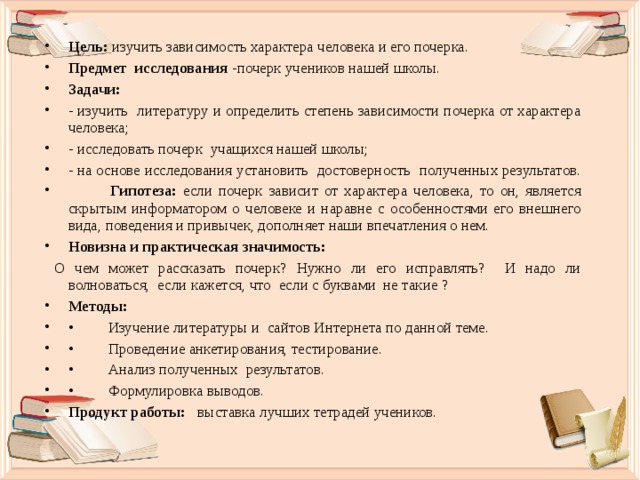 Цель: изучить зависимость характера человека и его почерка. Предмет исследования -почерк учеников нашей школы. Задачи: - изучить литературу и определить степень зависимости почерка от характера человека; - исследовать почерк учащихся нашей школы; - на основе исследования установить достоверность полученных результатов.  Гипотеза: если почерк зависит от характера человека, то он, является скрытым информатором о человеке и наравне с особенностями его внешнего вида, поведения и привычек, дополняет наши впечатления о нем. Новизна и практическая значимость:  О чем может рассказать почерк? Нужно ли его исправлять? И надо ли волноваться, если кажется, что если с буквами не такие ? Методы: •  Изучение литературы и сайтов Интернета по данной теме. •  Проведение анкетирования, тестирование. •  Анализ полученных результатов. •  Формулировка выводов. Продукт работы: выставка лучших тетрадей учеников.  