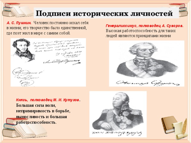 Подписи исторических личностей А. С. Пушкин. Человек постоянно искал себя в жизни, его творчество было единственной, где поэт жил в мире с самим собой. Генералиссимус, полководец А. Суворов. Высокая работоспособность для таких людей являются принципами жизни Князь, полководец М. И. Кутузов . Большая сила воли, непримиримость в борьбе, выносливость и большая работоспособность. 