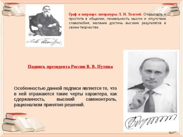 Граф и патриарх литературы Л. Н. Толстой. Открытость и простота в общении, гениальность мысли и отсутствие славолюбия, желание достичь высоких результатов в своем творчестве. Подпись президента России В. В. Путина Особенностью данной подписи является то, что в ней отражаются такие черты характера, как сдержанность, высокий самоконтроль, рационализм принятия решений. 