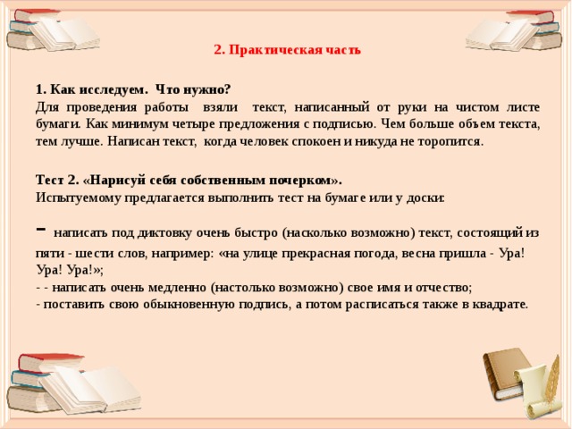 2. Практическая часть  1. Как исследуем. Что нужно? Для проведения работы взяли текст, написанный от руки на чистом листе бумаги. Как минимум четыре предложения с подписью. Чем больше объем текста, тем лучше. Написан текст, когда человек спокоен и никуда не торопится.  Тест 2. «Нарисуй себя собственным почерком». Испытуемому предлагается выполнить тест на бумаге или у доски: - написать под диктовку очень быстро (насколько возможно) текст, состоящий из пяти - шести слов, например: «на улице прекрасная погода, весна пришла - Ура! Ура! Ура!»;  - - написать очень медленно (настолько возможно) свое имя и отчество;  - поставить свою обыкновенную подпись, а потом расписаться также в квадрате. 