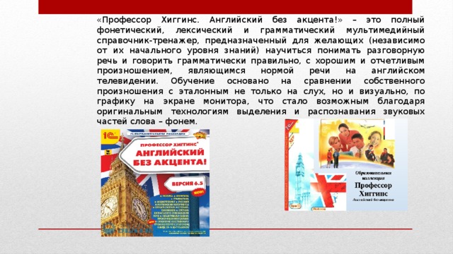 «Профессор Хиггинс. Английский без акцента!» – это полный фонетический, лексический и грамматический мультимедийный справочник-тренажер, предназначенный для желающих (независимо от их начального уровня знаний) научиться понимать разговорную речь и говорить грамматически правильно, с хорошим и отчетливым произношением, являющимся нормой речи на английском телевидении. Обучение основано на сравнении собственного произношения с эталонным не только на слух, но и визуально, по графику на экране монитора, что стало возможным благодаря оригинальным технологиям выделения и распознавания звуковых частей слова – фонем. 