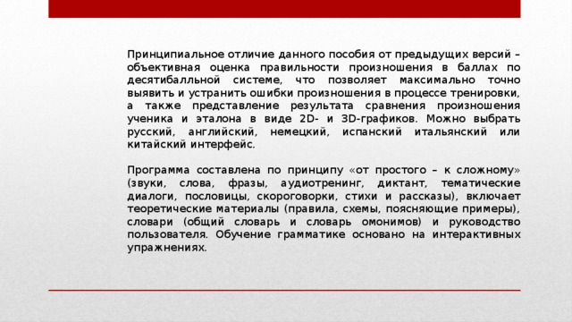 Принципиальное отличие данного пособия от предыдущих версий – объективная оценка правильности произношения в баллах по десятибалльной системе, что позволяет максимально точно выявить и устранить ошибки произношения в процессе тренировки, а также представление результата сравнения произношения ученика и эталона в виде 2D- и 3D-графиков. Можно выбрать русский, английский, немецкий, испанский итальянский или китайский интерфейс. Программа составлена по принципу «от простого – к сложному» (звуки, слова, фразы, аудиотренинг, диктант, тематические диалоги, пословицы, скороговорки, стихи и рассказы), включает теоретические материалы (правила, схемы, поясняющие примеры), словари (общий словарь и словарь омонимов) и руководство пользователя. Обучение грамматике основано на интерактивных упражнениях. 