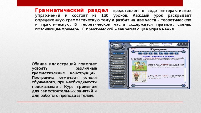 Грамматический раздел представлен в виде интерактивных упражнений и состоит из 130 уроков. Каждый урок раскрывает определенную грамматическую тему и разбит на две части – теоретическую и практическую. В теоретической части содержатся правила, схемы, поясняющие примеры. В практической – закрепляющие упражнения. Обилие иллюстраций помогает усвоить различные грамматические конструкции. Программа отмечает успехи обучаемого, при необходимости подсказывает. Курс применим для самостоятельных занятий и для работы с преподавателем . 