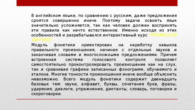 В английском языке, по сравнению с русским, даже предложения сроятся совершенно иначе. Поэтому задача освоить язык значительно усложняется, так как человек должен воспринять эти правила как нечто естественное. Именно исходя из этих особенностей и разрабатывался интерактивный курс 