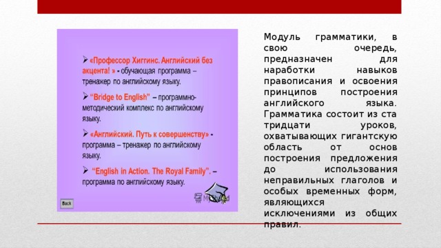 Модуль грамматики, в свою очередь, предназначен для наработки навыков правописания и освоения принципов построения английского языка. Грамматика состоит из ста тридцати уроков, охватывающих гигантскую область от основ построения предложения до использования неправильных глаголов и особых временных форм, являющихся исключениями из общих правил. 