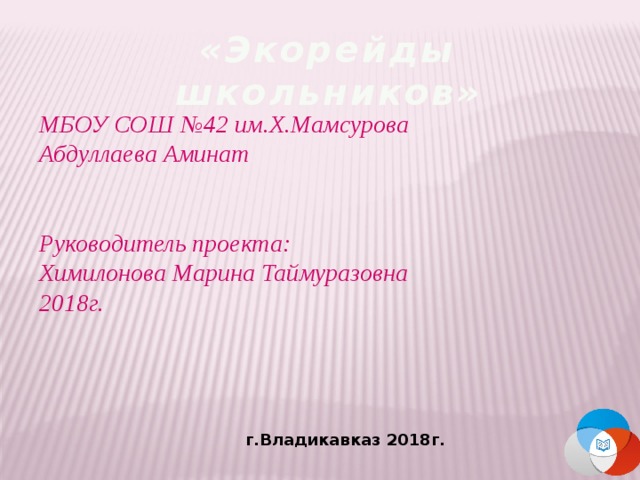 «Экорейды школьников» МБОУ СОШ №42 им.Х.Мамсурова  Абдуллаева Аминат    Руководитель проекта: Химилонова Марина Таймуразовна  2018г. г.Владикавказ 2018г. 