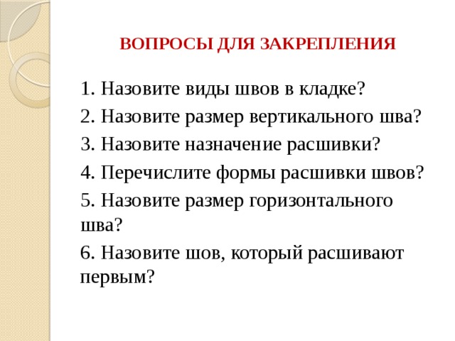 ВОПРОСЫ ДЛЯ ЗАКРЕПЛЕНИЯ 1. Назовите виды швов в кладке? 2. Назовите размер вертикального шва? 3. Назовите назначение расшивки? 4. Перечислите формы расшивки швов? 5. Назовите размер горизонтального шва? 6. Назовите шов, который расшивают первым? 