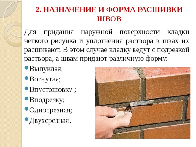 2. НАЗНАЧЕНИЕ И ФОРМА РАСШИВКИ ШВОВ   Для придания наружной поверхности кладки четкого рисунка и уплотнения раствора в швах их расшивают. В этом случае кладку ведут с подрезкой раствора, а швам придают различную форму: Выпуклая; Вогнутая; Впустошовку ; Вподрезку; Односрезная; Двухсрезная . 
