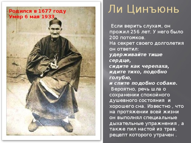 Ли Цинъюнь Родился в 1677 году  Умер 6 мая 1933  Если верить слухам, он прожил 256 лет. У него было 200 потомков.  На секрет своего долголетия он ответил:  удерживайте тише сердце,  сидите как черепаха,  идите тихо, подобно голубю,  и спите подобно собаке.  Вероятно, речь шла о сохранении спокойного душевного состояния и хорошего сна. Известно , что на протяжении всей жизни он выполнял специальные дыхательные упражнения , а также пил настой из трав, рецепт которого утрачен . 