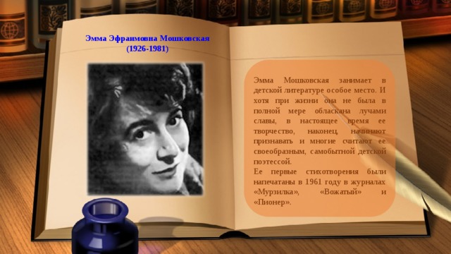 Эмма Эфраимовна Мошковская (1926-1981) Эмма Мошковская занимает в детской литературе особое место. И хотя при жизни она не была в полной мере обласкана лучами славы, в настоящее время ее творчество, наконец, начинают признавать и многие считают ее своеобразным, самобытной детской поэтессой. Ее первые стихотворения были напечатаны в 1961 году в журналах «Мурзилка», «Вожатый» и «Пионер». 