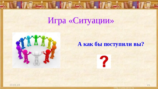 Игра «Ситуации» А как бы поступили вы? 