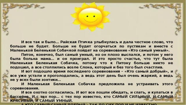 И все так и было… Райская Птичка улыбнулась и дала честное слово, что больше не будет. Больше не будет огорчаться по пустякам и вместе с Маленькой Беленькой Собачкой пойдет на соревнование «Кто самый умный». Питон, конечно, был самый умный, но он плохо выспался, и потом у него была больна мама… и он проиграл. И это просто счастье, что тут была Маленькая Беленькая Собачка, потому что к Питону больше никто не подошел, а все столпились возле Слона, который и без того был счастлив. И вот подошло время последнего соревнования – «Кто самый добрый», и все уже устали и проголодались, а ведь этот день был очень жаркий, а ведь не у всех были зонтики… И Маленькая Беленькая Собачка предложила не устраивать этого соревнования. И все охотно согласились. И вот все пошли обедать, и спать, и купаться в бассейне. И с тех пор… с тех пор известно, кто САМЫЙ СИЛЬНЫЙ, И САМЫЙ КРАСИВЫЙ, И САМЫЙ УМНЫЙ. А КТО САМЫЙ-САМЫЙ ДОБРЫЙ – ТАК ДО СИХ ПОР И НЕ ИЗВЕСТНО. 
