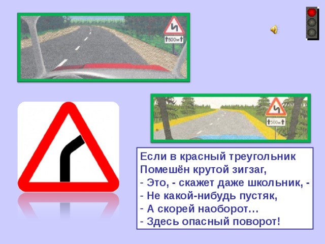 Если в красный треугольник Помешён крутой зигзаг,  Это, - скажет даже школьник, -  Не какой-нибудь пустяк,  А скорей наоборот…  Здесь опасный поворот! 