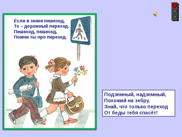 Если в знаке пешеход, То – дорожный переход. Пешеход, пешеход, Помни ты про переход. Подземный, надземный, Похожий на зебру. Знай, что только переход От беды тебя спасёт! 