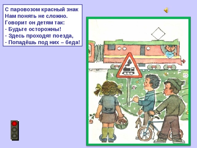 С паровозом красный знак Нам понять не сложно. Говорит он детям так:  Будьте осторожны!  Здесь проходят поезда,  Попадёшь под них – беда! 