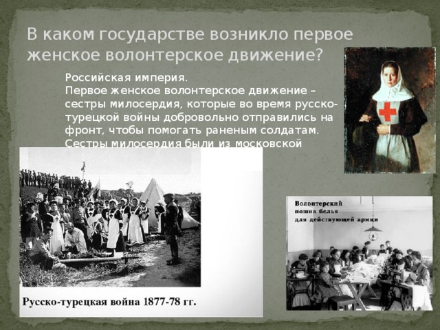 В каком государстве возникло первое женское волонтерское движение? Российская империя. Первое женское волонтерское движение – сестры милосердия, которые во время русско-турецкой войны добровольно отправились на фронт, чтобы помогать раненым солдатам. Сестры милосердия были из московской Никольской обители 