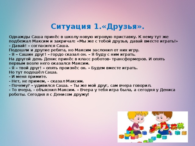      Ситуация 1.«Друзья».   Однажды Саша принёс в школу новую игровую приставку. К нему тут же подбежал Максим и закричал: «Мы же с тобой друзья, давай вместе играть!»  - Давай! – согласился Саша.  Подошли и другие ребята, но Максим заслонил от них игру.  - Я – Сашин друг! – гордо сказал он. – Я буду с ним играть.  На другой день Денис принёс в класс роботов- трансформеров. И опять первым возле него оказался Максим.   - Я – твой друг! – опять произнёс он. – Будем вместе играть.  Но тут подошёл Саша.  - И меня примите.  - Нет, не примем, - сказал Максим.  - Почему? – удивился Саша. – Ты же мой друг, сам вчера говорил.  - То вчера, - объяснил Максим. – Вчера у тебя игра была, а сегодня у Дениса роботы. Сегодня я с Денисом дружу!    