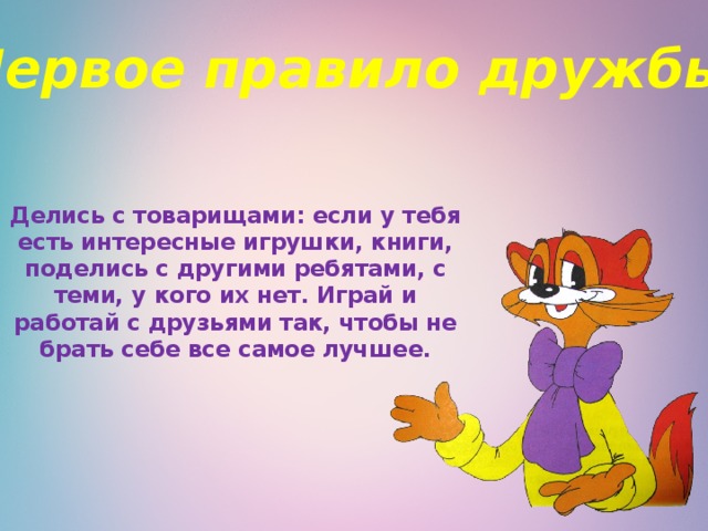 Первое правило дружбы:    Делись с товарищами: если у тебя есть интересные игрушки, книги, поделись с другими ребятами, с теми, у кого их нет. Играй и работай с друзьями так, чтобы не брать себе все самое лучшее.   