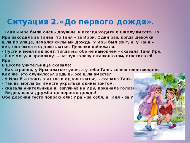    Ситуация 2.«До первого дождя».   Таня и Ира были очень дружны  и всегда ходили в школу вместе. То Ира заходила за Таней, то Таня – за Ирой. Один раз, когда девочки шли по улице, начался сильный дождь. У Иры был зонт, а  у Тани – нет, она была в одном платье. Девочки побежали.  - Пусти и меня под зонт, тогда мы обе не намокнем - сказала Таня Ире.  - Я не могу, я промокну! – нагнув голову с капюшоном, ответила ей Ира.  В школе учительница сказала:  - Как странно, у Иры платье сухое, а у тебя Таня, совершенно мокрое. Как же  это случилось? Ведь вы же шли вместе?  - У Иры был зонт, а я шла в одном платье, - сказала Таня.  - Так вы могли бы вместе укрыться одним зонтом,    - сказала учительница и, взглянув на Иру, покачала головой.  – Видно, ваша дружба до первого дождя!  Обе девочки густо покраснели: Ира – за себя, а Таня – за Иру.   