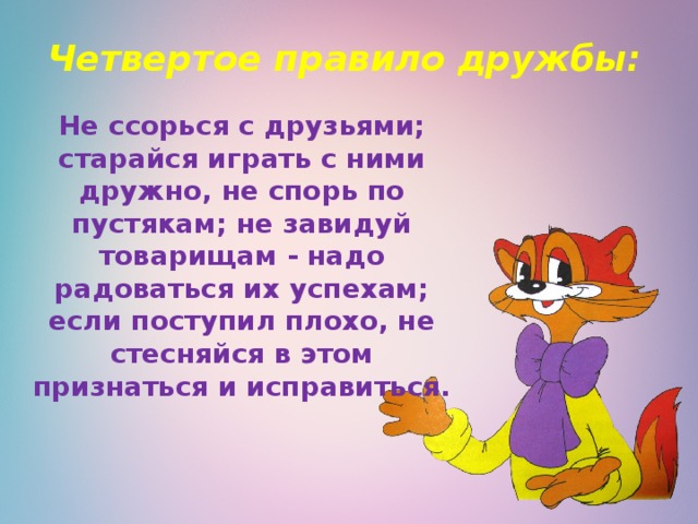 Четвертое правило дружбы:   Не ссорься с друзьями; старайся играть с ними дружно, не спорь по пустякам; не завидуй товарищам - надо радоваться их успехам; если поступил плохо, не стесняйся в этом признаться и исправиться. 