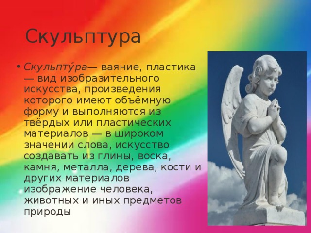 Скульптура Скульпту́ра — ваяние, пластика — вид изобразительного искусства, произведения которого имеют объёмную форму и выполняются из твёрдых или пластических материалов — в широком значении слова, искусство создавать из глины, воска, камня, металла, дерева, кости и других материалов изображение человека, животных и иных предметов природы 