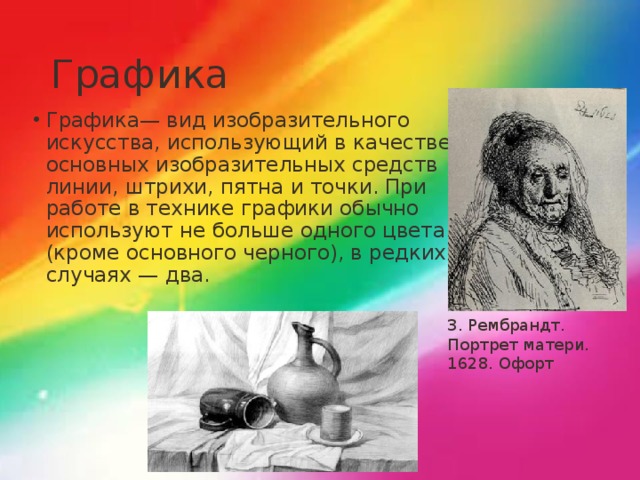 Графика Графика— вид изобразительного искусства, использующий в качестве основных изобразительных средств линии, штрихи, пятна и точки. При работе в технике графики обычно используют не больше одного цвета (кроме основного черного), в редких случаях — два. 3. Рембрандт. Портрет матери. 1628. Офорт 