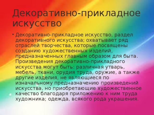 Декоративно-прикладное искусство Декоративно-прикладное искусство, раздел декоративного искусства; охватывает ряд отраслей творчества, которые посвящены созданию художественных изделий, предназначенных главным образом для быта. Произведения декоративно-прикладного искусства могут быть: различная утварь, мебель, ткани, орудия труда, оружие, а также другие изделия, не являющиеся по изначальному предназначению произведений искусства, но приобретающие художественное качество благодаря приложению к ним труда художника; одежда, всякого рода украшения. 