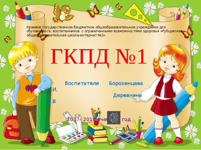 Краевое государственное бюджетное общеобразовательное учреждение для обучающихся, воспитанников с ограниченными возможностями здоровья «Рубцовская общеобразовательная школа-интернат №2» ГКПД №1  Воспитатели Борозенцева Н.И,  Деревнина О.В 2017- 2018 учебный год 