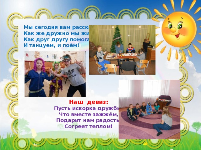 Мы сегодня вам расскажем, Как же дружно мы живем! Как друг другу помогаем, И танцуем, и поём!  Наш девиз: Пусть искорка дружбы, Что вместе зажжём, Подарит нам радость, Согреет теплом! 