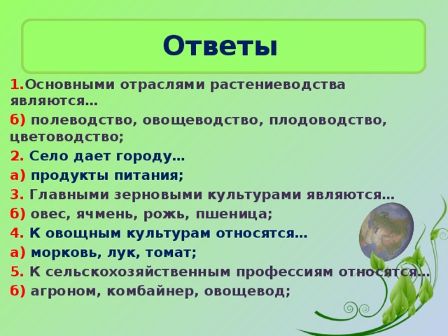 Ответы  1. Основными отраслями растениеводства являются… б) полеводство, овощеводство, плодоводство, цветоводство; 2. Село дает городу… а) продукты питания; 3. Главными зерновыми культурами являются… б) овес, ячмень, рожь, пшеница; 4. К овощным культурам относятся… а) морковь, лук, томат; 5. К сельскохозяйственным профессиям относятся… б) агроном, комбайнер, овощевод;  