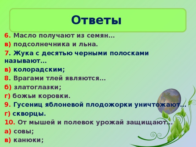 Ответы  6. Масло получают из семян… в) подсолнечника и льна. 7 . Жука с десятью черными полосками называют… в) колорадским; 8 . Врагами тлей являются… б) златоглазки; г) божьи коровки. 9. Гусениц яблоневой плодожорки уничтожают… г) скворцы. 10. От мышей и полевок урожай защищают… а) совы; в) канюки;  