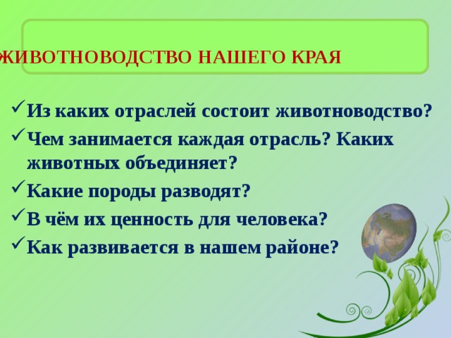  ЖИВОТНОВОДСТВО НАШЕГО КРАЯ   Из каких отраслей состоит животноводство? Чем занимается каждая отрасль? Каких животных объединяет? Какие породы разводят? В чём их ценность для человека? Как развивается в нашем районе? 