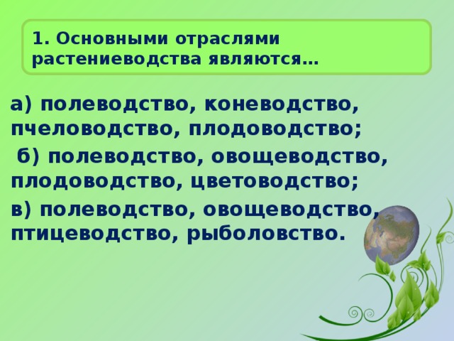 1. Основными отраслями растениеводства являются…   а) полеводство, коневодство, пчеловодство, плодоводство;  б) полеводство, овощеводство, плодоводство, цветоводство; в) полеводство, овощеводство, птицеводство, рыболовство. 