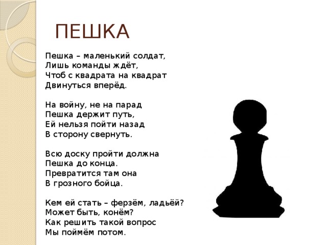 ПЕШКА Пешка – маленький солдат, Лишь команды ждёт, Чтоб с квадрата на квадрат Двинуться вперёд. На войну, не на парад Пешка держит путь, Ей нельзя пойти назад В сторону свернуть. Всю доску пройти должна Пешка до конца. Превратится там она В грозного бойца. Кем ей стать – ферзём, ладьёй? Может быть, конём? Как решить такой вопрос Мы поймём потом. 