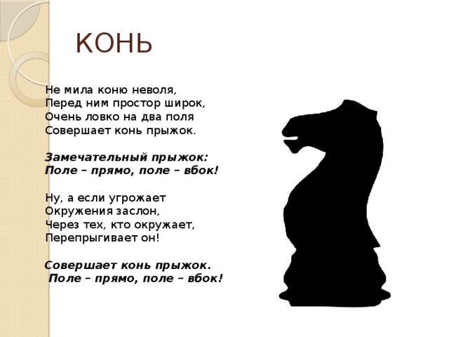 КОНЬ Не мила коню неволя, Перед ним простор широк, Очень ловко на два поля Совершает конь прыжок. Замечательный прыжок: Поле – прямо, поле – вбок! Ну, а если угрожает Окружения заслон, Через тех, кто окружает, Перепрыгивает он! Совершает конь прыжок.  Поле – прямо, поле – вбок! 