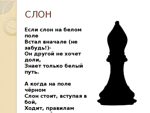 СЛОН Если слон на белом поле Встал вначале (не забудь!)- Он другой не хочет доли, Знает только белый путь.  А когда на поле чёрном Слон стоит, вступая в бой, Ходит, правилам покорный,  Чёрной тропкой слон такой.  До конца игры слоны Цвету одному верны! 